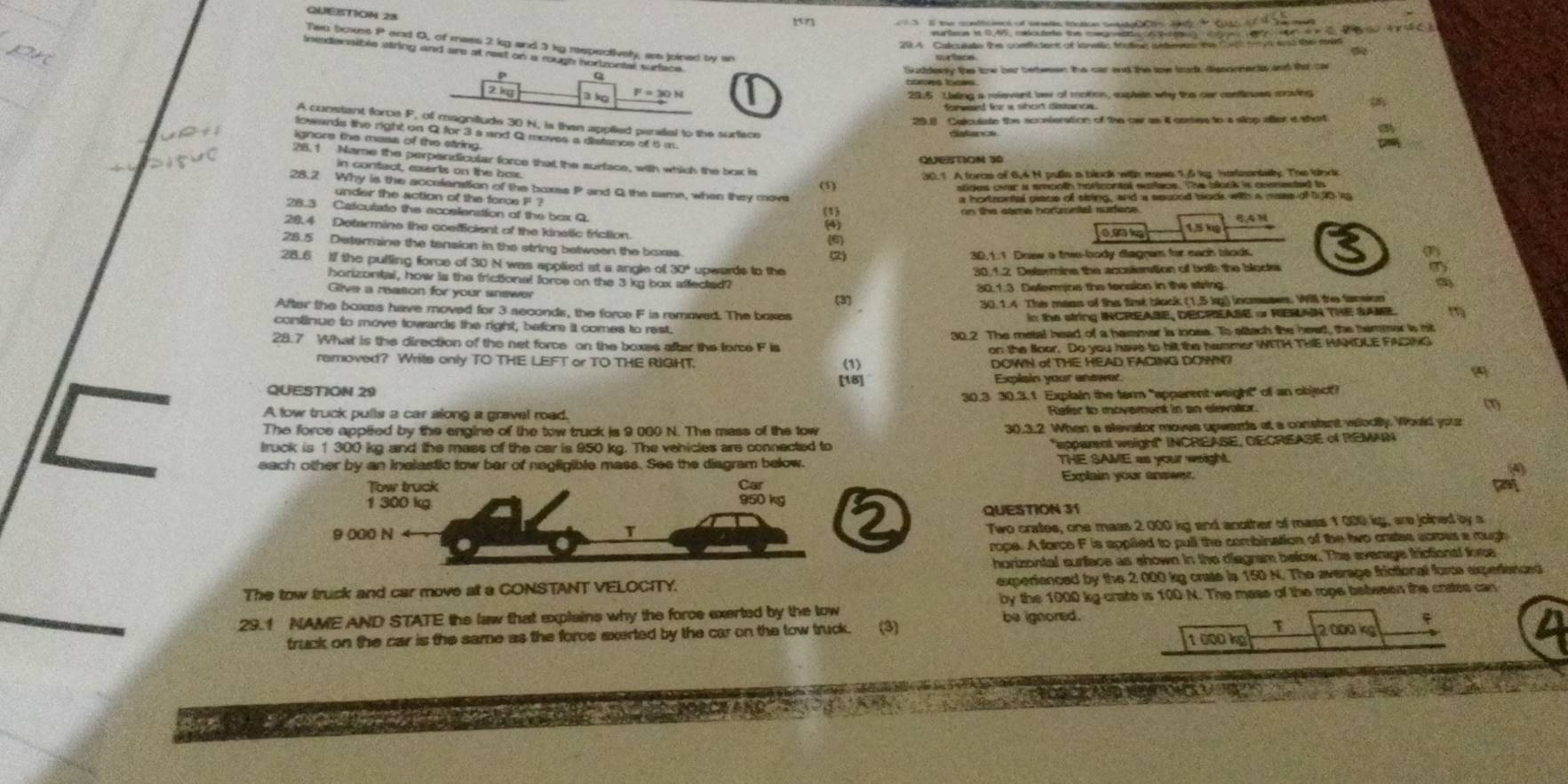QUEBTION 28
3 ll the conttionns of wntte tration seete Cs t t Ct tf the met
earters in 0.45, cntcudete tun mmg etoA Peaet  1 7 1d n C 2   W   C B
21 A Caculate the condfictons of kanelc faticl antenetes te t wth tr ys wst the med
Sudderey the the ber bettwsen the car and the sow brads, disscnnects and tha car
cors tooss
29,5 Lising a relevent lew of motion, expleie why the oar confleues moding
29.3 Calculste the sconienation of the ow as it csmse to a slop alter d shart
A cunstant force F, 30 N, is then applied peraliel to the surface
towards the right on Q for 3 a and Q moves a distancs of 5 m.
distancs
ignore the mass of the string.
QUESTON 30
28.1 Name the perpendicular force that the surface, with which the box is
in contact, exerts on the boe.
(5)
28.2 Why is the accelanation of the boxes P and Q the same, when they move
under the action of the force F ?
28.3 Catculate the accelenstion of the box Q
(1) do te dane rot of af he and a souund blook with a mase of b,10 re
8A
28.4 Detarmine the coefficient of the kinelic friction. (4) 1 5 ×
28.5 Determine the tension in the string between the boxs (6)
(2) 30,1.1 Doaw a tre-body diagnam for each blods.
28.6 if the pulling force of 30 N was applied at a angle of 30° uperards to the
30.1.2 Delermins the accaiention of botk the bloote
horizontal, how is the frictional force on the 3 kg box affected?
Give a reaton for your snewer 30.1.3 Delemine the fension in the string.
(3) 30. 1.4 The mass of the fint block (1,5 kg) incmases. Will te fansion
After the boxes have moved for 3 seconds, the force F is removed. The boxes
in the string INCREASE, DECREASE o RIEMAN THE SAME.
continue to move towards the right, befor it comes to rest,
30.2 The metal head of a hammar is looss. To attach the head, the hemmer is nit
28.7 What is the direction of the net force on the boxes after the force F is
on: the Soor. Do you have to hit the hammer WITH THE HANDLE FACING
removed? Write only TO THE LEFT or TO THE RIGHT.
DOWN o THE HEAD FACING DOWN?
[18]
QUESTION 29 Explain your anewr
30.3 30.3.1 Explain the term "apparent weight" of an object?
A low truck pulls a car along a gravel road. Refer to movement in an elevator. (1)
The force applted by the engine of the tow truck is 9 000 N. The mass of the tow 30.3.2 When a elevator moves upwards at a constant viodily. Would youz
truck is 1 300 kg and the mass of the car is 950 kg. The vehicles are connected to
epparent weigh!" INCREASE, OECREASE of REMAN
each other by an Inelastic tow ber of negligible mass. See the diagram below. THE SAME as your weight.
Explain your answer.
QUESTION 31
Two crates, one mass 2 000 kg and another of mass 1 000 kg, are joined by a
rope. A force F is applied to pull the combination of the two crates scroes a mugh
horizontal surface as shown in the diegram below. The everage frictional fome
The tow truck and car move at a CONSTANT VELOCITY. experienced by the 2 000 kg crate is 150 N. The average frictional force experienced
29.1 NAME AND STATE the law that explains why the force exerted by the tow by the 1000 kg crate is 100 N. The mass of the rope between the crates can
be ignored.
τ
truck on the car is the same as the force exerted by the car on the tow truck. (3) 1 000 kg 2000 kg