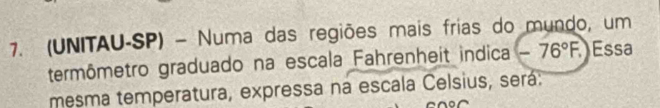 (UNITAU-SP) - Numa das regiões mais frias do mundo, um 
termômetro graduado na escala Fahrenheit indica -76°F. Essa 
mesma temperatura, expressa na escala Celsius, será: