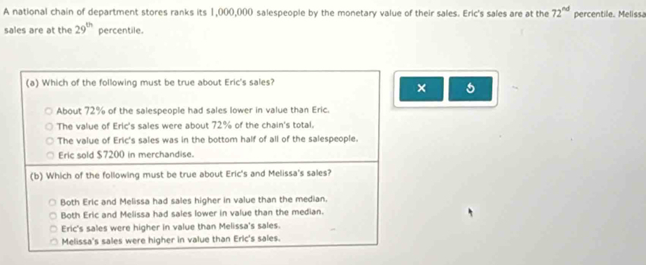 A national chain of department stores ranks its 1,000,000 salespeople by the monetary value of their sales. Eric's sales are at the 72^(nd) percentile. Melissa
sales are at the 29^(th) percentile.
(a) Which of the following must be true about Eric's sales?
× 5
About 72% of the salespeople had sales lower in value than Eric.
The value of Eric's sales were about 72% of the chain's total,
The value of Eric's sales was in the bottom half of all of the salespeople.
Eric sold $7200 in merchandise.
(b) Which of the following must be true about Eric's and Melissa's sales?
Both Eric and Melissa had sales higher in value than the median.
Both Eric and Melissa had sales lower in value than the median.
Eric's sales were higher in value than Melissa's sales.
Melissa's sales were higher in value than Eric's sales.