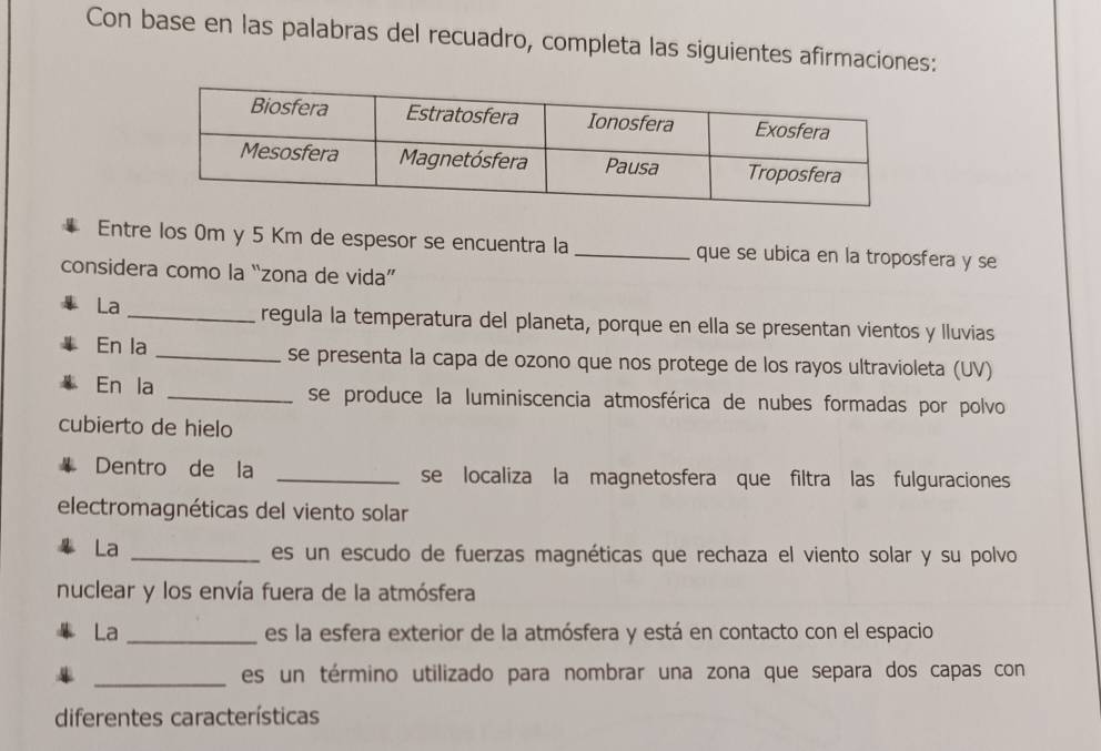 Con base en las palabras del recuadro, completa las siguientes afirmaciones: 
Entre los 0m y 5 Km de espesor se encuentra la _que se ubica en la troposfera y se 
considera como la “zona de vida” 
La 
_regula la temperatura del planeta, porque en ella se presentan vientos y lluvias 
En la _se presenta la capa de ozono que nos protege de los rayos ultravioleta (UV) 
En la _se produce la luminiscencia atmosférica de nubes formadas por polvo 
cubierto de hielo 
Dentro de la _se localiza la magnetosfera que filtra las fulguraciones 
electromagnéticas del viento solar 
La_ 
es un escudo de fuerzas magnéticas que rechaza el viento solar y su polvo 
nuclear y los envía fuera de la atmósfera 
La _es la esfera exterior de la atmósfera y está en contacto con el espacio 
_es un término utilizado para nombrar una zona que separa dos capas con 
diferentes características