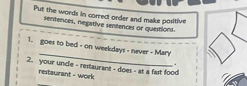 Put the words in correct order and make positive 
sentences, negative sentences or questions. 
_ 
1. goes to bed - on weekdays - never - Mary 
. 
2. your uncle - restaurant - does - at a fast food 
restaurant - work 
_