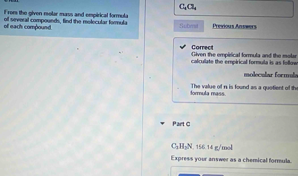 C_4Cl_4
From the given molar mass and empirical formula 
of several compounds, find the molecular formula 
of each compound. Submit Previous Answers 
Correct 
Given the empirical formula and the molar 
calculate the empirical formula is as follow 
molecular formula 
The value of n is found as a quotient of th 
formula mass. 
Part C
C_3H_2N , 156.14 g/mol
Express your answer as a chemical formula.