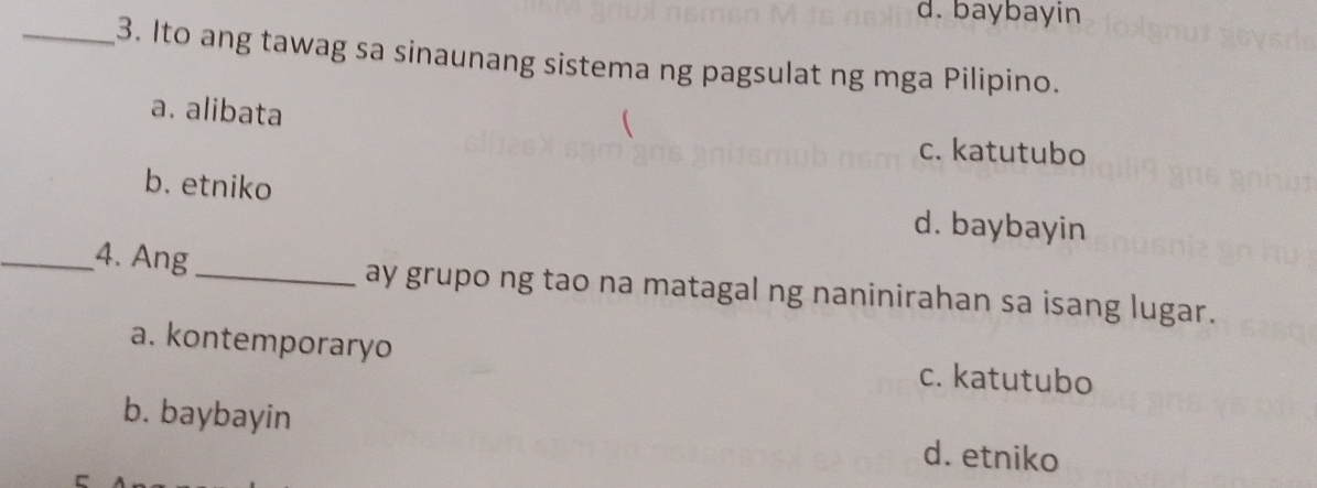 d. baybayin
_3. Ito ang tawag sa sinaunang sistema ng pagsulat ng mga Pilipino.
a. alibata

c. katutubo
b. etniko
d. baybayin
_4. Ang _ay grupo ng tao na matagal ng naninirahan sa isang lugar.
a. kontemporaryo c. katutubo
b. baybayin d. etniko