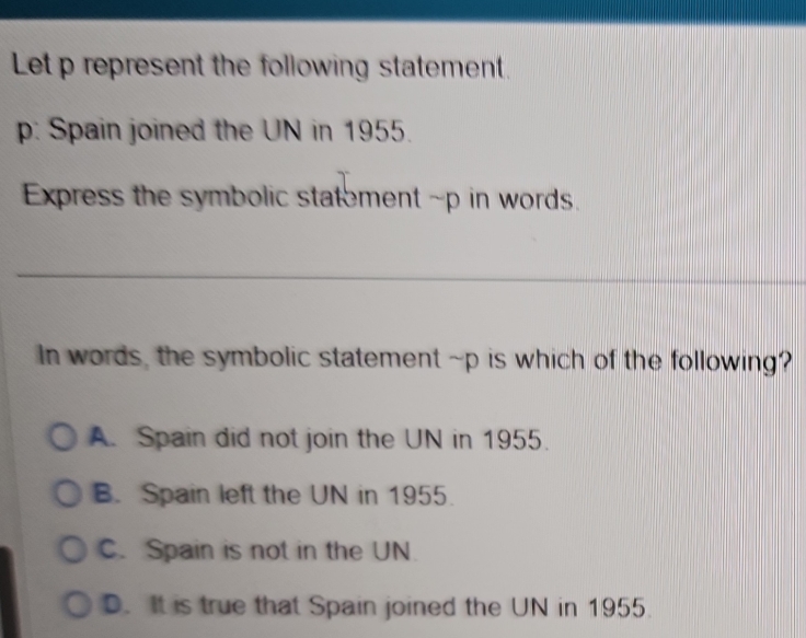 Let p represent the following statement.
p: Spain joined the UN in 1955.
Express the symbolic statement ~p in words.
_
In words, the symbolic statement ~p is which of the following?
A. Spain did not join the UN in 1955.
B. Spain left the UN in 1955.
C. Spain is not in the UN.
D. It is true that Spain joined the UN in 1955.