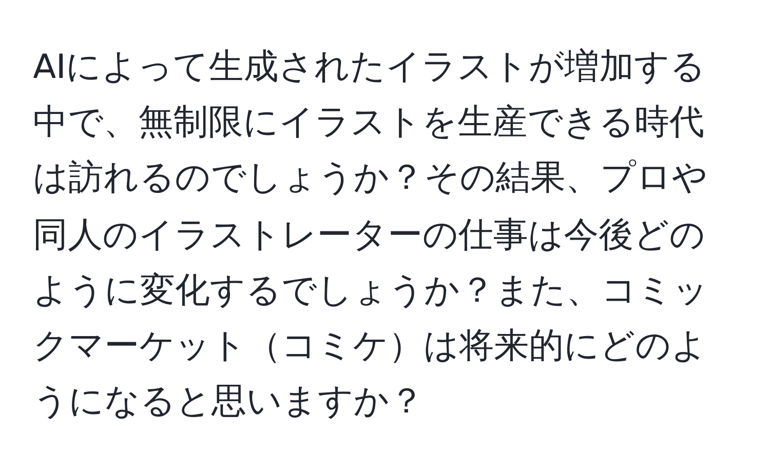 AIによって生成されたイラストが増加する中で、無制限にイラストを生産できる時代は訪れるのでしょうか？その結果、プロや同人のイラストレーターの仕事は今後どのように変化するでしょうか？また、コミックマーケットコミケは将来的にどのようになると思いますか？