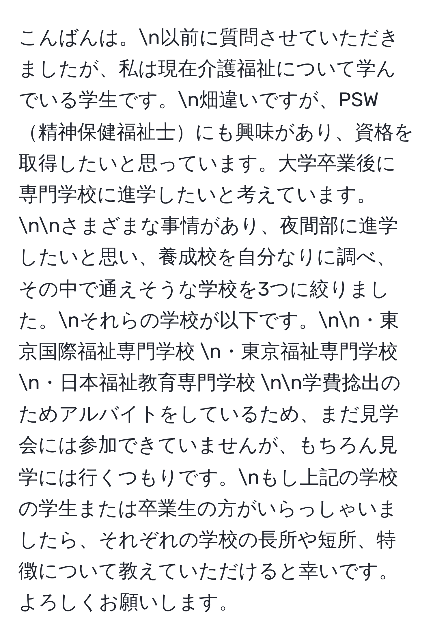 こんばんは。n以前に質問させていただきましたが、私は現在介護福祉について学んでいる学生です。n畑違いですが、PSW精神保健福祉士にも興味があり、資格を取得したいと思っています。大学卒業後に専門学校に進学したいと考えています。nnさまざまな事情があり、夜間部に進学したいと思い、養成校を自分なりに調べ、その中で通えそうな学校を3つに絞りました。nそれらの学校が以下です。nn・東京国際福祉専門学校  n・東京福祉専門学校  n・日本福祉教育専門学校  nn学費捻出のためアルバイトをしているため、まだ見学会には参加できていませんが、もちろん見学には行くつもりです。nもし上記の学校の学生または卒業生の方がいらっしゃいましたら、それぞれの学校の長所や短所、特徴について教えていただけると幸いです。よろしくお願いします。