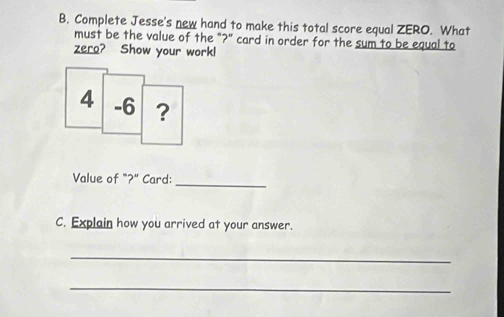 Complete Jesse's new hand to make this total score equal ZERO. What 
must be the value of the "?" card in order for the sum to be equal to 
zero? Show your work! 
Value of “?” Card:_ 
C. Explain how you arrived at your answer. 
_ 
_