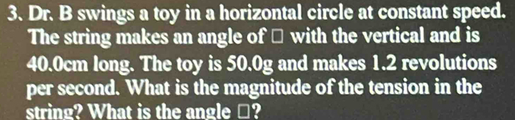 Dr. B swings a toy in a horizontal circle at constant speed. 
The string makes an angle of □ with the vertical and is
40.0cm long. The toy is 50.0g and makes 1.2 revolutions 
per second. What is the magnitude of the tension in the 
string? What is the angle □?