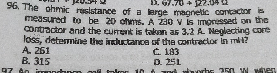 67.70+j22.04Omega
96. The ohmic resistance of a large magnetic contactor is
measured to be 20 ohms. A 230 V is impressed on the
contractor and the current is taken as 3.2 A. Neglecting core
loss, determine the inductance of the contractor in mH?
A. 261 C. 183
B. 315 D. 251
G7 An impada s 10 A and absorbs 250 W when