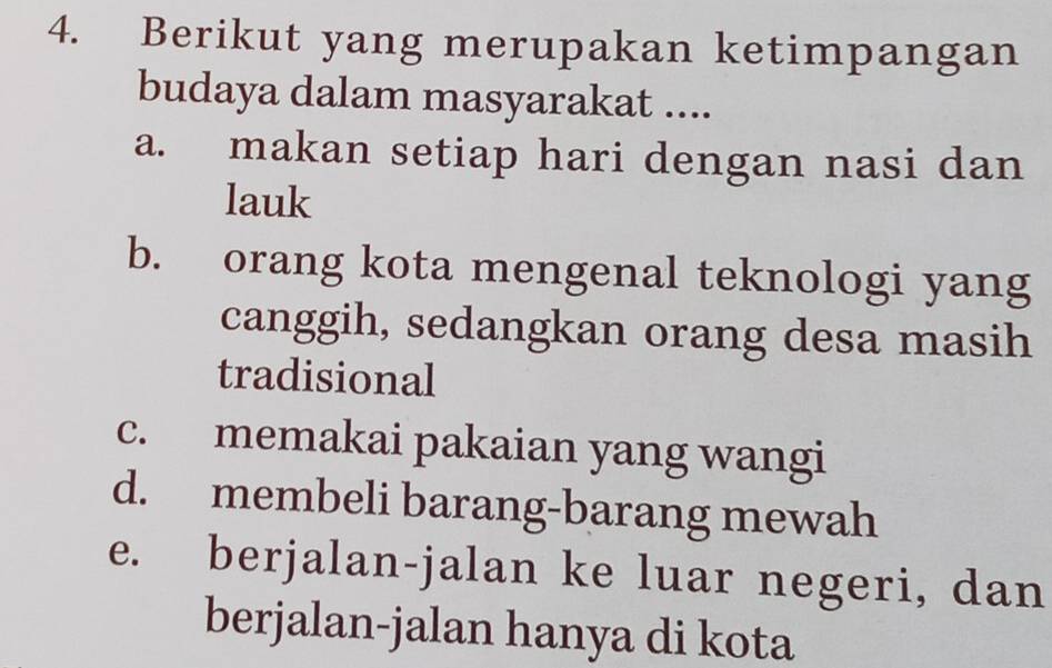 Berikut yang merupakan ketimpangan
budaya dalam masyarakat ....
a. makan setiap hari dengan nasi dan
lauk
b. orang kota mengenal teknologi yang
canggih, sedangkan orang desa masih
tradisional
c. memakai pakaian yang wangi
d. membeli barang-barang mewah
e. berjalan-jalan ke luar negeri, dan
berjalan-jalan hanya di kota