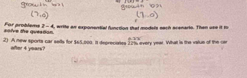 BJ f(x)=3
For problems 2 - 4, write an exponential function that models each scenario. Then use it to 
solve the question. 
2) A new sports car sells for $65,000. It depreciates 22% every year. What is the value of the car 
after 4 years?