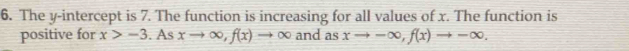 The y-intercept is 7. The function is increasing for all values of x. The function is 
positive for x>-3. As xto ∈fty , f(x)to ∈fty and as xto -∈fty , f(x)to -∈fty.