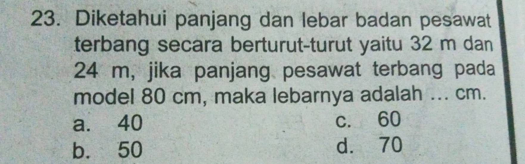 Diketahui panjang dan lebar badan pesawat
terbang secara berturut-turut yaitu 32 m dan
24 m, jika panjang pesawat terbang pada
model 80 cm, maka lebarnya adalah ... cm.
a. 40
c. 60
b. 50 d. 70