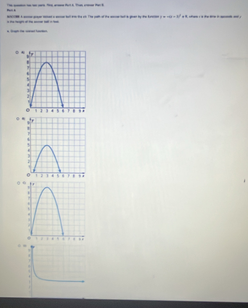 Thes qusstion has tws pars. First, amewer Fart A. Then, armeer Parl B. 
Port A 
ocOR. A socser payer sooed a socser bat imo the a k. The path of the socce hell is given iby the function y=-(x-3)^2+9 ftere i is ftae dirr in agcodi ad y 
is the height of the somer ball in heat. 
* Gragh the rpisted fumntion 
。 
。