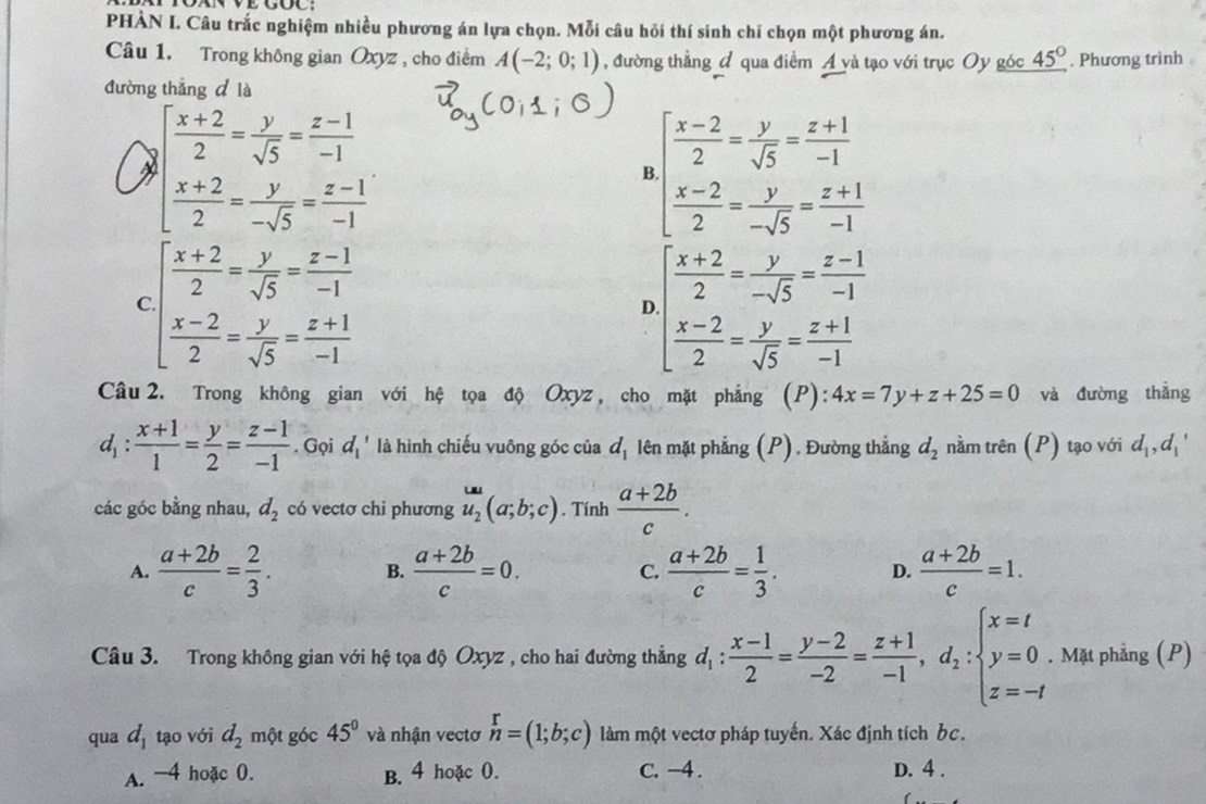 PHÀN I. Câu trắc nghiệm nhiều phương án lựa chọn. Mỗi câu hỏi thí sinh chỉ chọn một phương án.
Câu 1. Trong không gian Oxyz , cho điểm A(-2;0;1) , đường thẳng đ qua điểm Á và tạo với trục Oy góc _ 45°. Phương trình 
đường thắng d là
beginarrayl  (x+2)/2 = y/sqrt(5) = (z-1)/-1   (x+2)/2 = y/-sqrt(5) = (z-1)/-1 endarray.
B beginarrayl  (x-2)/2 = y/sqrt(5) = (z+1)/-1   (x-2)/2 = y/-sqrt(5) = (z+1)/-1 endarray.
C beginarrayl  (x+2)/2 = y/sqrt(5) = (z-1)/-1   (x-2)/2 = y/sqrt(5) = (z+1)/-1 endarray.
D beginarrayl  (x+2)/2 = y/-sqrt(5) = (z-1)/-1   (x-2)/2 = y/sqrt(5) = (z+1)/-1 endarray.
Câu 2. Trong không gian với hệ tọa độ Oxyz , cho mặt phẳng (P): 4x=7y+z+25=0 và đường thẳng
d_1: (x+1)/1 = y/2 = (z-1)/-1 . Gọi d_1' là hình chiếu vuông góc của d_1 lên mặt phẳng (P). Đường thẳng d_2 nằm trên (P) tạo với d_1,d_1'
các góc bằng nhau, d_2 có vectơ chi phương u_2(a;b;c). Tính  (a+2b)/c .
A.  (a+2b)/c = 2/3 . B.  (a+2b)/c =0. C.  (a+2b)/c = 1/3 . D.  (a+2b)/c =1.
Câu 3. Trong không gian với hệ tọa độ Oxyz , cho hai đường thẳng d_1: (x-1)/2 = (y-2)/-2 = (z+1)/-1 ,d_2:beginarrayl x=t y=0 z=-tendarray.. Mặt phẳng (P)
qua d_1 tạo với d_2 một góc 45° và nhận vectơ n=(1;b;c) làm một vectơ pháp tuyến. Xác định tích bc.
A. -4 hoặc 0. B. 4 hoặc 0. C. -4 . D. 4 .