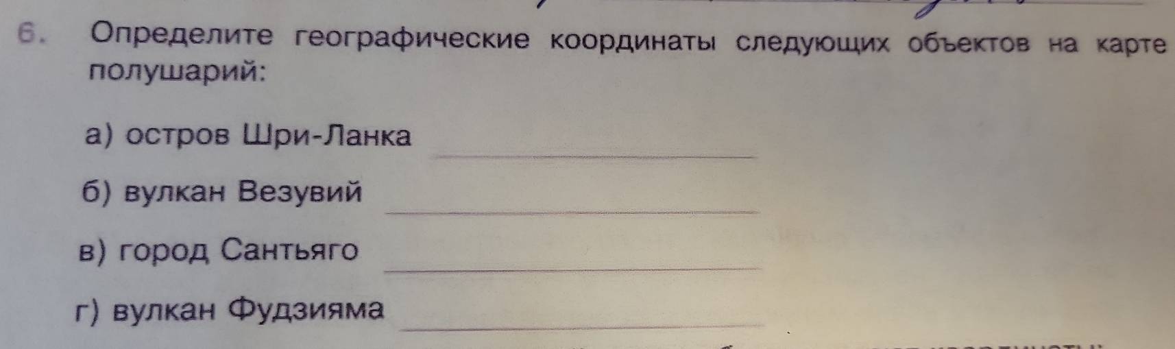 Определите географические координаτь следуюοших обьеκтов на κарте 
οлушарий: 
_ 
а) остров Шри-Ланка 
_ 
6) вулкан Везувий 
_ 
в) город Сантьяго 
г) вулкан Φудзияма_