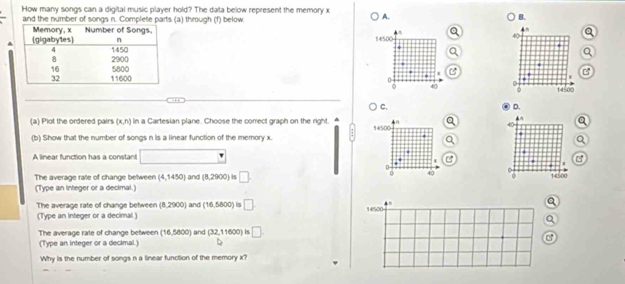 How many songs can a digital music player hold? The data below represent the memory x A.
and the number of songs n. Complete parts (a) through (f) below.
B.
n
n
^ 14500
40
C B
x
40 0 14500
0
C.
D.
in
(a) Plot the ordered pairs (x,n) in a Cartesian plane. Choose the correct graph on the right. 14500 40
:
(b) Show that the number of songs n is a linear function of the memory x.
.
A linear function has a constant
The average rate of change between (4,1450) and (8,2900) is □. 
a 40 14500
(Type an integer or a decimal.)
The average rate of change between (8,2900) and (16,5800) is □. n Q
(Type an integer or a decimal.) 14500
Q
The average rate of change between (16,5800) and (32,11600) is □. 
B
(Type an integer or a decimal.)
Why is the number of songs n a linear function of the memory x?