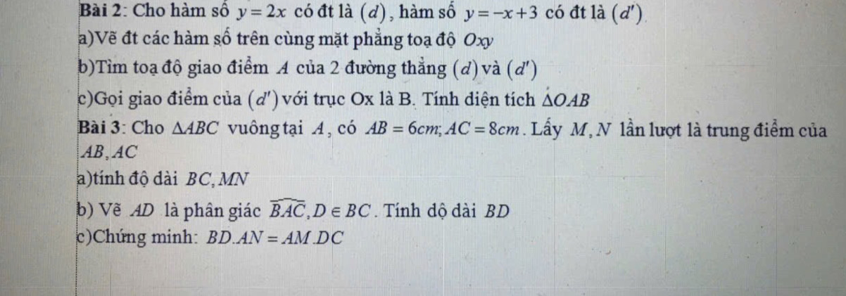 Cho hàm số y=2x có đt là (d), hàm số y=-x+3 có đt là (d') 
a)Vẽ đt các hàm số trên cùng mặt phẳng toạ độ Oxy
b)Tìm toạ độ giao điểm A của 2 đường thẳng (d) và (d ') 
c)Gọi giao điểm của (d) với trục Ox là B. Tính diện tích △ OAB
Bài 3: Cho △ ABC vuông tại A , có AB=6cm; AC=8cm. Lấy M, N lần lượt là trung điểm của
AB, AC
a)tính độ dài BC, MN
b) Vẽ AD là phân giác widehat BAC, D∈ BC. Tính dộ dài BD
c)Chúng minh: BD.AN=AM.DC