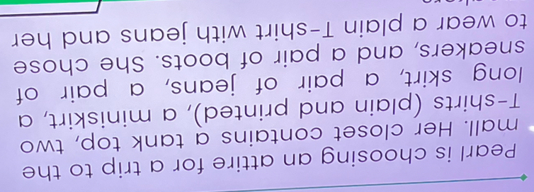 Pearl is choosing an attire for a trip to the 
mall. Her closet contains a tank top, two 
T-shirts (plain and printed), a miniskirt, a 
long skirt, a pair of jeans, a pair of 
sneakers, and a pair of boots. She chose 
to wear a plain T-shirt with jeans and her