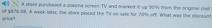 A store purchased a plasma screen TV and marked it up 95% from the original cost 
of $876.08. A week later, the store placed the TV on sale for 70% off. What was the discount 
price?