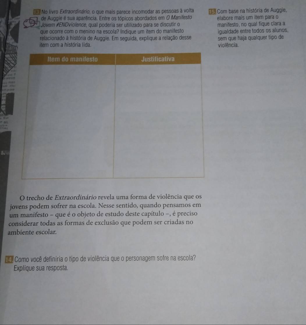 No livro Extraordinário, o que mais parece incomodar as pessoas à volta o Com base na história de Auggie, 
de Auggie é sua aparência. Entre os tópicos abordados em O Manifesto elabore mais um item para o 
Jovem #ENDviolence, qual poderia ser utilizado para se discutir o manifesto, no qual fique clara a 
que ocorre com o menino na escola? Indique um item do manifesto igualdade entre todos os alunos, 
relacionado à história de Auggie. Em seguida, explique a relação desse sem que haja qualquer tipo de 
item com a história lida. violência. 
. 
1 ? , 1 
O trecho de Extraordinário revela uma forma de violência que os 
jovens podem sofrer na escola. Nesse sentido, quando pensamos em 
um manifesto - que é o objeto de estudo deste capítulo −, é preciso 
considerar todas as formas de exclusão que podem ser criadas no 
ambiente escolar. 
Como você definiria o tipo de violência que o personagem sofre na escola? 
Explique sua resposta.