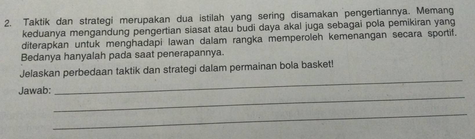 Taktik dan strategi merupakan dua istilah yang sering disamakan pengertiannya. Memang 
keduanya mengandung pengertian siasat atau budi daya akal juga sebagai pola pemikiran yang 
diterapkan untuk menghadapi lawan dalam rangka memperoleh kemenangan secara sportif. 
Bedanya hanyalah pada saat penerapannya. 
_ 
Jelaskan perbedaan taktik dan strategi dalam permainan bola basket! 
_ 
Jawab: 
_