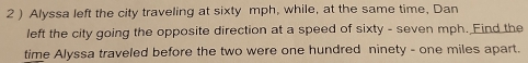 2 ) Alyssa left the city traveling at sixty mph, while, at the same time, Dan 
left the city going the opposite direction at a speed of sixty - seven mph. Find the 
time Alyssa traveled before the two were one hundred ninety - one miles apart.