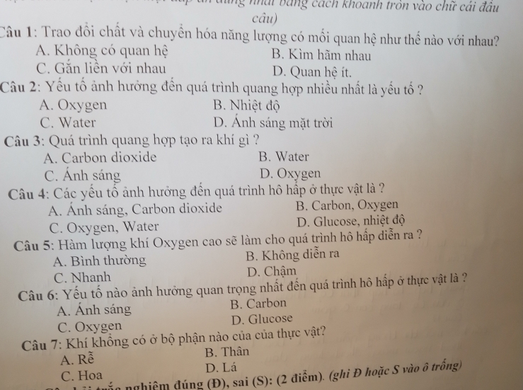 ng nhai bang cách khoanh tròn vào chữ cái đầu
câu)
Câu 1: Trao đồi chất và chuyển hóa năng lượng có mối quan hệ như thế nào với nhau?
A. Không có quan hệ B. Kìm hãm nhau
C. Gắn liền với nhau D. Quan hệ ít.
Câu 2: Yếu tố ảnh hưởng đến quá trình quang hợp nhiều nhất là yếu tố ?
A. Oxygen B. Nhiệt độ
C. Water D. Ánh sáng mặt trời
Câu 3: Quá trình quang hợp tạo ra khí gì ?
A. Carbon dioxide B. Water
C. Ánh sáng D. Oxygen
Câu 4: Các yếu tổ ảnh hưởng đến quá trình hô hấp ở thực vật là ?
A. Ánh sáng, Carbon dioxide B. Carbon, Oxygen
C. Oxygen, Water D. Glucose, nhiệt độ
Câu 5: Hàm lượng khí Oxygen cao sẽ làm cho quá trình hô hấp diễn ra ?
A. Bình thường B. Không diễn ra
C. Nhanh D. Chậm
Câu 6: Yếu tố nào ảnh hưởng quan trọng nhất đến quá trình hô hấp ở thực vật là ?
A. Ánh sáng B. Carbon
C. Oxygen D. Glucose
Câu 7: Khí khổng có ở bộ phận nào của của thực vật?
A. Rễ B. Thân
C. Hoa D. Lá
nắn nghiệm đúng (Đ), sai (S): (2 điểm). (ghi Đ hoặc S vào ô trống)