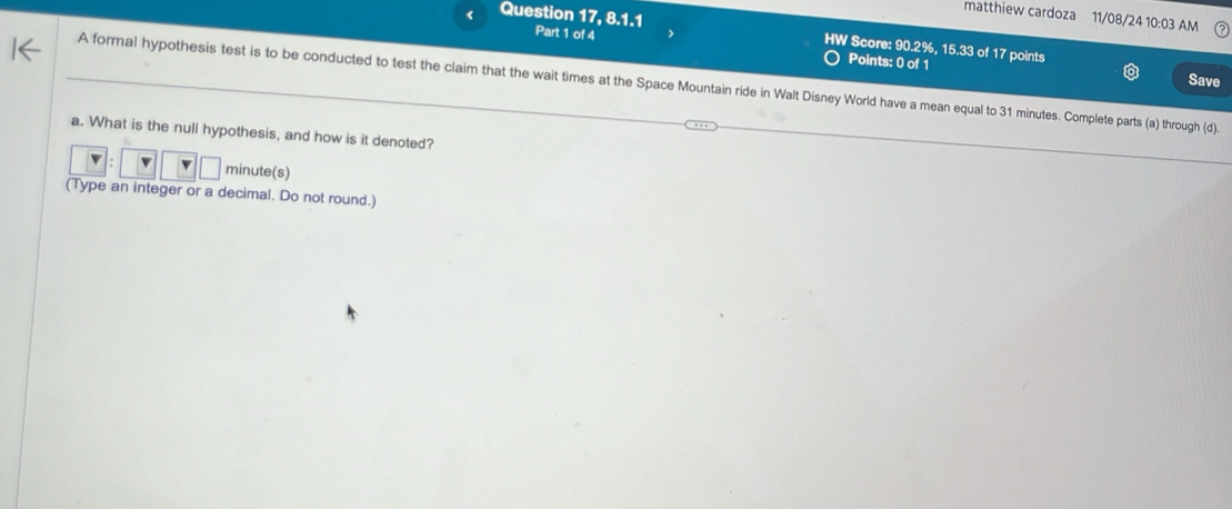 matthiew cardoza 11/08/24 10:03 AM 
Question 17, 8.1.1 Part 1 of 4 
HW Score: 90.2%, 15.33 of 17 points 
Points: 0 of 1 
Save 
A formal hypothesis test is to be conducted to test the claim that the wait times at the Space Mountain ride in Walt Disney World have a mean equal to 31 minutes. Complete parts (a) through (d). 
a. What is the null hypothesis, and how is it denoted?
minute (s) 
(Type an integer or a decimal. Do not round.)