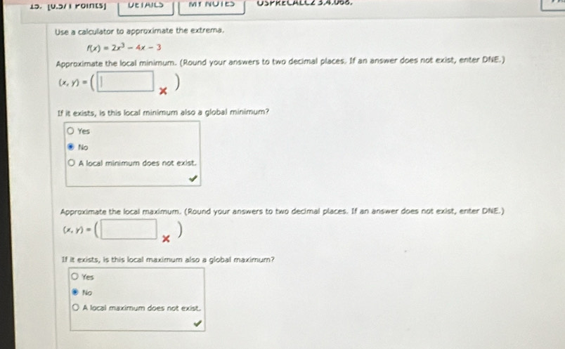 [U.5/1 roints] UEIAILS MT NUIE> USYKELALLZ SA.UDG.
Use a calculator to approximate the extrema.
f(x)=2x^3-4x-3
Approximate the local minimum. (Round your answers to two decimal places. If an answer does not exist, enter DNE.)
(x,y)=(□ _* )
If it exists, is this local minimum also a global minimum?
Yes
No
A local minimum does not exist.
Approximate the local maximum. (Round your answers to two decimal places. If an answer does not exist, enter DNE.)
(x,y)=(□ _* )
If it exists, is this local maximum also a global maximum?
Yes
No
A local maximum does not exist.