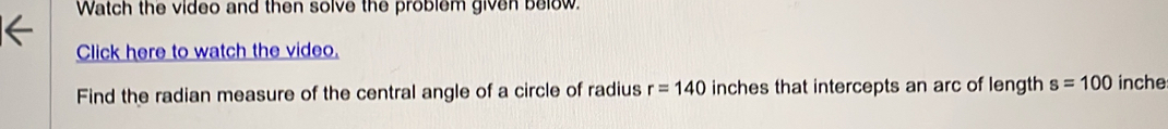 Watch the video and then solve the problem given below. 
Click here to watch the video. 
Find the radian measure of the central angle of a circle of radius r=140 inches that intercepts an arc of length s=100 inche