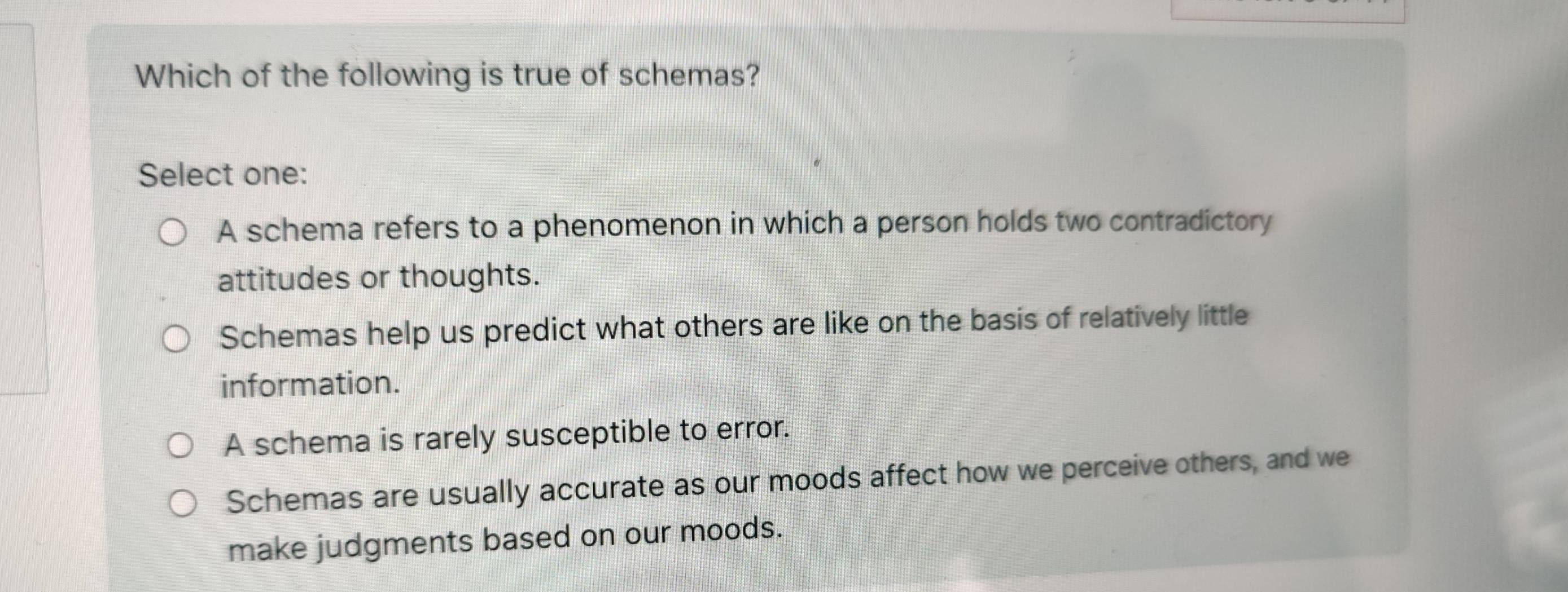 Which of the following is true of schemas?
Select one:
A schema refers to a phenomenon in which a person holds two contradictory
attitudes or thoughts.
Schemas help us predict what others are like on the basis of relatively little
information.
A schema is rarely susceptible to error.
Schemas are usually accurate as our moods affect how we perceive others, and we
make judgments based on our moods.