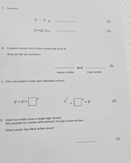 Calculate:
5^3-4^2= _ 
(1) 
_ 3^3+18/6=
(1) 
8. A square number and a cube number add up to 76. 
What are the two numbers? 
_and _(2) 
square number cube number 
9. Fill in the boxes to make each calculation correct.
3^2+4^2=□^2 5^2+□^2=5^3 (2) 
10. Alicia has written down a single-digit number. 
She squares her number and subtracts 9 to get a cube number. 
What number has Alicia written down? 
_ 
(2)