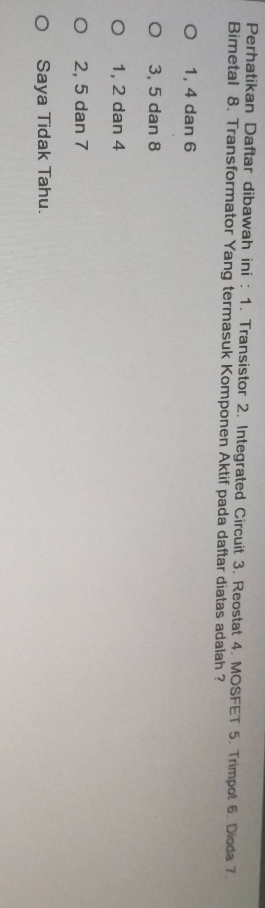 Perhatikan Daftar dibawah ini : 1. Transistor 2. Integrated Circuit 3. Reostat 4. MOSFET 5. Trimpot 6. Dioda 7.
Bimetal 8. Transformator Yang termasuk Komponen Aktif pada daftar diatas adalah ?
1, 4 dan 6
3, 5 dan 8
1, 2 dan 4
2, 5 dan 7
Saya Tidak Tahu.