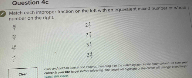 Match each improper fraction on the left with an equivalent mixed number or whole
number on the right.
 16/7 
2 5/7 
 22/7 
2 2/7 
 19/7 
3 1/7 
 25/7 
3 4/7 
Click and hold an item in one column, then drag it to the matching item in the other column. Be sure your
Clear cursor is over the target before releasing. The target will highlight or the cursor will change. Need help?
Watch this video.