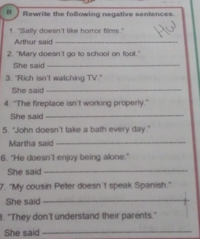 Rewrite the following negative sentences. 
1. "Sally doesn’t like horror films." 
Arthur said_ 
2. "Mary doesn't go to school on foot." 
She said_ 
3. “Rich isn’t watching TV.” 
She said_ 
4. "The fireplace isn’t working properly." 
She said 
_ 
5. “John doesn’t take a bath every day.” 
Martha said_ 
6. “He doesn’t enjoy being alone." 
She said_ 
7. "My cousin Peter doesn't speak Spanish." 
She said_ 
3. "They don’t understand their parents." 
She said_