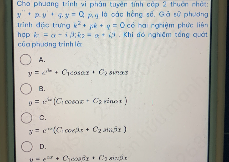 Cho phương trình vi phân tuyến tính cấp 2 thuần nhất:
y''+p.y'+q. y=0, ; p, q là các hằng số. Giả sử phương
trình đặc trưng k^2+pk+q=0 có hai nghiệm phức liên
hợp k_1=alpha -ibeta; k_2=alpha +ibeta. Khi đó nghiệm tổng quát
của phương trình là:
A.
y=e^(beta x)+C_1cos alpha x+C_2sin alpha x
B.
y=e^(beta x)(C_1cos alpha x+C_2sin alpha x)
C.
y=e^(alpha x)(C_1cos beta x+C_2sin beta x)
D.
y=e^(alpha x)+C_1cos beta x+C_2sin beta x