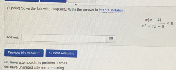 Solve the following inequality. Write the answer in interval notation.
 (x(x-4))/x^2-7x-8 ≤ 0
Answer: □ m 
Preview My Answers Submit Answers 
You have attempted this problem 0 times. 
You have unlimited attempts remaining.