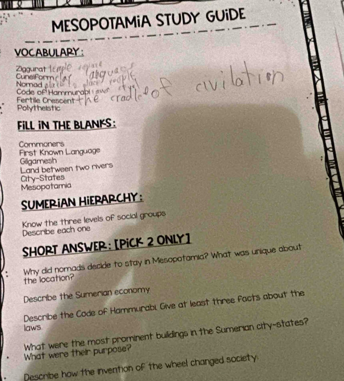 MESOPOTAMiA STUDY GUiDE 
VOCABULARY: 
Ziggurat 
Cunelform 
Nomad 
Code of Hammurab 
Fertile Crescent 
Polytheistic 
FLL IN THE BLANKS: 
Commoners 
First Known Language 
Gilgamesh 
Land between two rivers 
City-States 
Mesopotamia 
SUMERIAN HIERARCHY : 
Know the three levels of social groups 
Describe each one 
SHORT ANSWER: [PICK 2 ONLY] 
the location? Why did nomads decide to stay in Mesopotamia? What was unique about 
Describe the Sumerian economy 
Describe the Code of Hammurabl Give at least three facts about the 
laws 
What were the most prominent buildings in the Sumerian city-states? 
What were their purpose? 
Describe how the invention of the wheel changed society