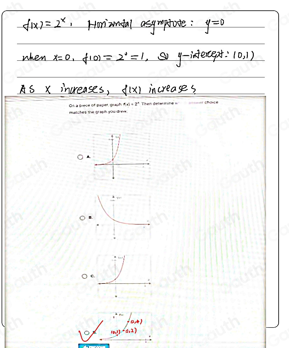 On a piece of paper, graph f(x)=2^x Then determine w * answer choice 
matches the graph you drew. 
A 
B. 
C.
0, 4
。 (0,7) (1,2)