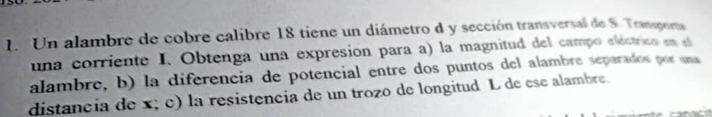 Un alambre de cobre calibre 18 tiene un diámetro d y sección transversal de S. Transpoms 
una corriente I. Obtenga una expresion para a) la magnitud del campo electrico en el 
alambre, b) la diferencía de potencíal entre dos puntos del alambre separados por una 
distancia de x; c) la resistencia de un trozo de longitud L de ese alambre.