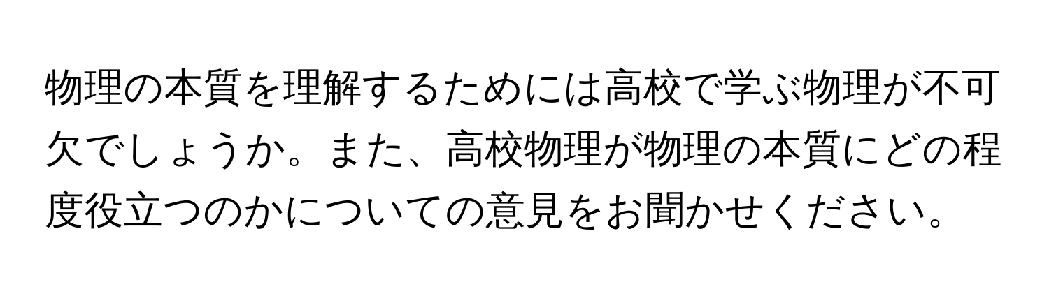 物理の本質を理解するためには高校で学ぶ物理が不可欠でしょうか。また、高校物理が物理の本質にどの程度役立つのかについての意見をお聞かせください。