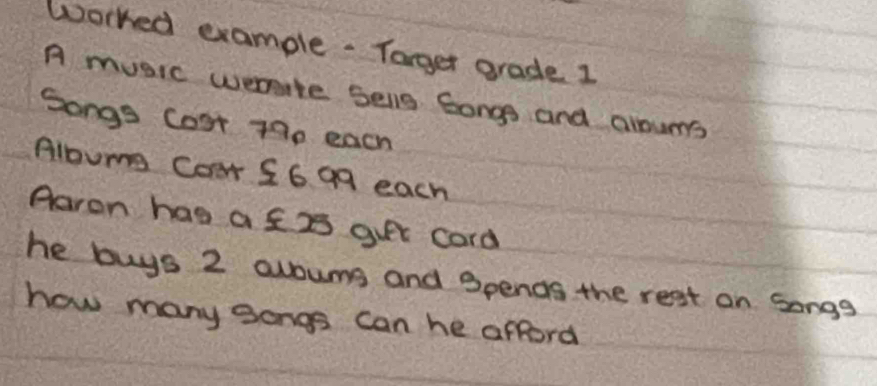 Worked example. Targer grade 1 
A music wemite sellg 6ongs and aloums 
Songs Cost 79p each 
Albume Coar S6 99 each 
Aaron has a f2 guet card 
he buys 2 avouns and Spenas the rest on Songs 
how many gongs can he afford