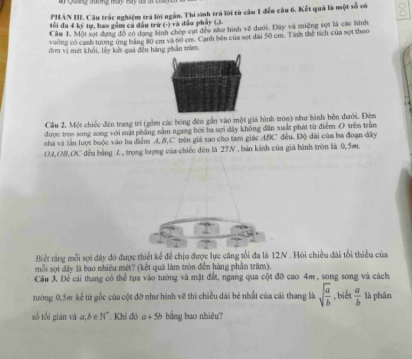 PHẢN III. Câu trắc nghiệm trả lời ngắn. Thí sinh trã lời từ câu 1 đến câu 6. Kết quả là một số có
tối đa 4 kỹ tự, bao gồm cả đầu trừ (-) và đầu phẩy (,).
Cầu 1. Một sọt dựng đồ có dạng hình chốp cụt đều như hình vẽ dưới. Đáy và miệng sọt là các hình
vuởng có cạnh tương ứng bằng 80 cm và 60 cm. Cạnh bên của sọt dài 50 em. Tính thể tích của sọt theo
đơn vị mét khổi, lấy kết quả đến hãng phần trăm,
Câu 2. Một chiếc đèn trang trí (gồm các bóng đèn gắn vào một giá hình tròn) như hình bên dưới. Đện
được treo song song với mặt phẳng nằm ngang bởi ba sợi dây không dân xuất phát từ điểm O trên trần
nhà và lần lượt buộc vào ba điểm A, B,C trên giá sao cho tam giác ABC đều. Độ dài của ba đoạn dây
OA,OB,OC đều bằng L, trọng lượng của chiếc đèn là 27N , bán kính của giá hình tròn là 0,5m.
Biết rằng mỗi sợi đây đó được thiết kế đề chịu được lực căng tổi đa là 12N . Hỏi chiều đài tối thiều của
mỗi sợi đây là bao nhiêu mét? (kết quả làm tròn đến hàng phần trăm).
Câu 3. Để cái thang có thể tựa vào tường và mặt đất, ngang qua cột đỡ cao 4m , song song và cách
tường 0,5m kể từ gốc của cột đỡ như hình vẽ thì chiều dài bé nhất của cái thang là sqrt(frac a)b ,biết  a/b  là phân
số tối giản và a,b∈ N^* Khi đó a+5b bằng bao nhiêu?