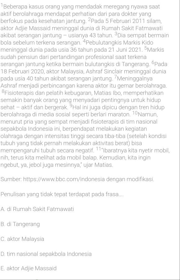 1Beberapa kasus orang yang mendadak meregang nyawa saat
aktif berolahraga mendapat perhatian dari para dokter yang
berfokus pada kesehatan jantung. ²Pada 5 Februari 2011 silam,
aktor Adjie Massaid meninggal dunia di Rumah Sakit Fatmawati
akibat serangan jantung - usianya 43 tahun. ³Dia sempat bermain
bola sebelum terkena serangan. ⁴Pebulutangkis Markis Kido
meninggal dunia pada usia 36 tahun pada 21 Juni 2021. ⁵Markis
sudah pensiun dari pertandingan profesional saat terkena
serangan jantung ketika bermain bulutangkis di Tangerang. ŌPada
18 Februari 2020, aktor Malaysia, Ashraf Sinclair meninggal dunia
pada usia 40 tahun akibat serangan jantung. Meninggalnya
Ashraf menjadi perbincangan karena aktor itu gemar berolahraga.
⁸Fisioterapis dan pelatih kebugaran, Matias Ibo, memperhatikan
semakin banyak orang yang menyadari pentingnya untuk hidup
sehat - aktif dan bergerak. °Hal ini juga dipicu dengan tren hidup
berolahraga di media sosial seperti berlari maraton. 10 Namun,
menurut pria yang sempat menjadi fisioterapis di tim nasional
sepakbola Indonesia ini, berpendapat melakukan kegiatan
olahraga dengan intensitas tinggi secara tiba-tiba (setelah kondisi
tubuh yang tidak pernah melakukan aktivitas berat) bisa
mempengaruhi tubuh secara negatif. 11° Ibaratnya kita nyetir mobil,
nih, terus kita melihat ada mobil balap. Kemudian, kita ingin
ngebut, ya, jebol juga mesinnya," ujar Matias.
Sumber: https://www.bbc.com/indonesia dengan modifikasi.
Penulisan yang tidak tepat terdapat pada frasa....
A. di Rumah Sakit Fatmawati
B. di Tangerang
C. aktor Malaysia
D. tim nasional sepakbola Indonesia
E. aktor Adjie Massaid