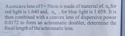 A concave lens of f=50cm is made of material of. n_R for 
red light is 1.640 and, n_B , for blue light is 1.658. It is 
then combined with a convex lens of dispersive power
0.0172 to form an achromatic doublet, determine the 
focal length of the achromatic lens.