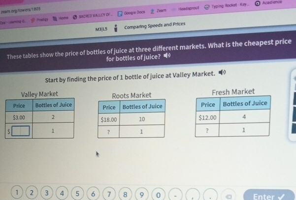 Typing Rocket - Key... Acadience 
zearn.org/towers/1805 
Cya: - Leaming G. P'rodigy SACRED VALLEY OF. Googie Docs Zeam Headsprout 
Home 
M3|L5 Comparing Speeds and Prices 
These tables show the price of bottles of juice at three different markets. What is the cheapest price 
for bottles of juice? 
Start by finding the price of 1 bottle of juice at Valley Market. 
Valley Market Roots Market Fresh Market

1 2 3 4 5 6 7 8 9 0 Enter √