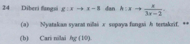 Diberi fungsi g:xto x-8 dan h:xto  x/3x-2 . 
(a) Nyatakan syarat nilai x supaya fungsi h tertakrif. ** 
(b) Cari nilai hg (10).