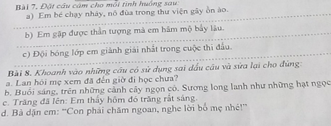 Đặt câu cảm cho mỗi tình huồng sau: 
a) Em bé chạy nhảy, nô đùa trong thư viện gây ồn ào. 
b) Em gặp được thần tượng mà em hâm mộ bẩy lâu. 
c) Đội bóng lớp em giảnh giải nhất trong cuộc thi đấu. 
Bài 8. Khoanh vào những câu có sử dụng sai dấu câu và sửa lại cho đứng: 
a. Lan hỏi mẹ xem đã đến giờ đi học chưa? 
b. Buổi sáng, trên những cảnh cây ngọn cỏ. Sương long lanh như những hạt ngọc 
c. Trăng đã lên: Em thầy hôm đó trăng rất sáng. 
d. Bà dặn em: “Con phải chăm ngoan, nghe lời bố mẹ nhé!”