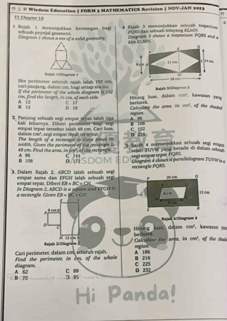 Wisdom Education | FORM 3 MATHEMATICS Revision | NOV-JAN 2023
F1 Chapter 10 6
1 Rajah 1 menunjukkan bentangan bagi 4 Rajah 3 menunjukkan sebuah trapezium
sebuah pepejal geometri.
PORS dan sebuah lelayang KLMN.
Diagram I shows a net of a solid geometry. Diagram 3 shows a trapezium PQRS and 
kite KLMN.
Rajah 1/Diagram 1 
Jika perimeter seluruh rajah ialah 152 cm,
cari panjang, dalam cm, bagi setiap sisɨ itu.
If the perimeter of the whole diagram is 152 Rajah 3/Diagram 3
cm, find the length, in cm, of each side. Hitung luas, dalam cm^2 , kawasan yang
A 12 C 17 berlorek.
B 13 D 19 Calculate the area, in cm^3 , of the shaded
2 Panjang sebuah segi empat tepat ialah tiga region. A 96
kali lebarnya. Diberi perimeter bagi segi B 108
empat tepat tersebut ialah 48 cm. Cari luas, C 152
dalan cm^2 , segi empat tepat tersebut . D 216
The length of a rectangle is three times its
width. Given the perimeter of the rectangle is 5 Rajah 4 menunjukkan sebuah segí empat
48 cm. Find the area, in cm^2 of the rectangle. selari TUVW yang berada di dalam sebuah
A 96 C 144
segi empat tepat PQRS.
B 108 Diagram 4 shows a parallelogram TUVWin
D 172
3 Dalam Rajah 2, ABCD ialah sebuah segi rectangle PQRS.
empat sama dan EFGH ialah sebuah segi P 20 cm Q
empat tepat. Diberi EB=BC=CH u
In Diagram 2, ABCD is a square and EFGH is
a rectangle. Given EB=BC=CH. 6cm 12 cm
E F
A 8cm B
s
R
Rajsh 4/Diagram 4
D C dalam cm^2 , kawasan yan
Hitung luas.
H 12 cm G berlorek.
RaJah 2/Diagram 2 Calculate the area, in cm^2 , of the shade
region.
Cari perimeter, dalam cm, seluruh rajah. A 186
Find the perimeter, in cm, of the whole B 216
diagram. C 225
A 62 C 88 D 232
B 70 D 9
Hi Panda!